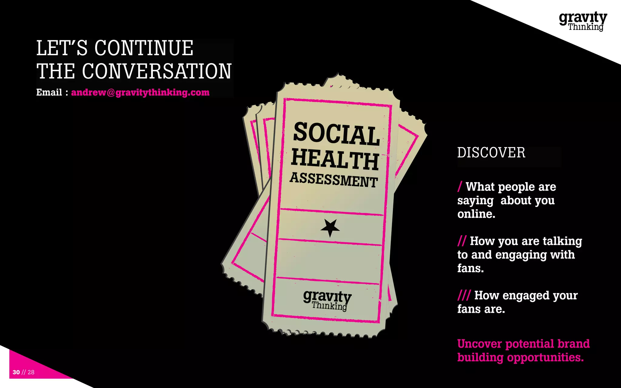 30 // 28
LET’S CONTINUE
THE CONVERSATION
DISCOVER
Email : andrew@gravitythinking.com
/ What people are
saying about you
online.
// How you are talking
to and engaging with
fans.
/// How engaged your
fans are.
Uncover potential brand
building opportunities.
 