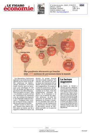 N° et date de parution : 20424 - 01/04/2010
                                                                                                                                                                                                                                                                                                                                                                           Diffusion : 344479                     Page : 5
                                                                                                                                                                                                                                                                                                                                                                           Périodicité : Quotidien                Taille : 65 %
                                                                                                                                                                                                                                                                                                                                                                           FIGECO_20424_5_4.pdf                   575 cm2
                                                                                                                                                                                                                                                                                                                                                                           Site Web : http://www.lefigaro.fr




                                                                                                             MILLIQW
                                    Amérique
                                                                           DE DIABÉTIQUES
                                     du Nord
                                                                                                                  EN2007
                                                                                                                                                       2191i.
                                                                                                       âceLUTION
                                                                                                       POUR 2025




                                                                                                        pandémiealarmante quitouche
                                                              déjà 285 millionsde personnes dans                                                                                                                                                                                                          le        monde
  Les laboratoires    intéressent                                                                                                           dernier                                                                        groupe français
                                                                                                                                                                                                                                                                                                     La facture
                                                                                                                                                                                      le
                                                                      s'

                                                                                                                                                                             ,




également aux médicaments qui                                                                                                               cherche élargir sagamme Son          à                                                                                                      .




         sur les causes oules                                                                                                               objectif être présent sur toute
agissent
   collatéraux dudiabète
effets                                                                                                                                  :
                                                                                                                                             chaîne destraitements liés au
                                                                                                                                            la
                                                                                                                                                                                           :




                                                                                                                                                                                                                                                                                                     augmente
                    La biotech
obésité cholestérol..                                                                                                                             de prévention ausoin
                                                                                                                                            diabète
                                                                                                                                                                                                                                                                                                                                                             de 150 000
                                                                                       .                                                                                                                    la




Genfit cherche ainsi un
                                        ,                                                                                                                       ,




                                                                                                                                            descomplications acquis en                                                           .   Il
                                                                                                                                                                                                                                               a
                                                                                                                                                                                                                                                                                                     EN FRANCE                                      ,
                                                                                                                                                                                                                                                                                                                                                                                         à




     pour développer GFT
partenaire                                                                                              le                                  octobre    société Fovea qui
                                                                                                                                                                    la

                                                                                                                                                                                                                                                                       ,
                                                                                                                                                                                                                                                                                                     200 000 nouveaux diabétiques
505 unproduit qui agira sur                                                                                                    la



                                                                                                                                            développe un traitement contre les
                                                                                                                                                                                                                                                                                                     sont identifiéschaque année                                                             ,
                                                                                                                                                                                                                                                                                                                                                                                                 et




                                                                                                                                                                                                                                                                                                       facture pour Sécurité sociale
                        ,




glycémie                                                 leseffets                                                                          maladies de rétine unedes
                                                                                                                                                                                                                                                                                        du
                                                                                                                                                                                                                                                                   '
                                                                                                                                                                                                                                                                                                     la                                                      la




                                                                                                                                                                                                                                                                                                      12 milliards      euros en 2007
                                                    et                                                                                                                                                                la                               l

                                                                                                                                                                                                                                                   ,

                                                                                                                                                                                                                                                                                                                                                                  '




inflammatoires            du diabète detype Mais                                                                                            complicationsclassiques
                                                                                                                                                                                                                                                                                                     (         ,5
                                                                                                                                                                                                                                                                                                                                                d
                                                                                                                                                                                                                                                                                                                                                                                                           )




                                                                                                                                                                                                                                                                                                     augmente un milliard
                                                                                                             2     .




                                                                                                                                                                                                                                                                                                                                  euros
                                                                                                                                                                                                                                                                                            se
                                                                                                                                                                                                                                                                                                                                            '                                        '




                        révolution se jouera surtout                                                                                        diabète                                                                         commence
                                                                                                                                                                                                                                                                                                                                d                                                d




                                                                                                                                                                                                                                                                                                     par an Aux États-Unis les
     «

                                                                                                                                                                         .       Et                              il
         la                                                                                                                                                                                                                                                                         à




                                    association de traitements                                                                              placer sur                                                                     marchédes
                                                                                                                                                                                                                                                                                                                    .




sur
                                                                                                                                                                                                                                                                                                                                                                             ,

                                '




                                                                                                                                                                                                                                                                                                     chercheurs de Universitéde Chicago
                                                                                                                                                                                                                                                                                                                                        '
               l                                                                                                                                                                                       le




avec des systèmes de diagnostic                                                                                                                             médicaux Au-delàdes
                                                                                                                                                                                                                                                                                                                            l




                                                                                                                                                                                                                                                                                                     prévoient que coûtdu diabète
                                                                                                                                            appareils                                                                        .




                                                                                                                                            mesureurs deglycémie            vise
                                                                                                                                                                                                                                                                                                                                                        le




              des dispositifs médicaux
                                                                                                                                                                                                                                                                                                                                                                                                                   ,




                                                                                                                                                                                                                                                                                                     qui touche %% de population
                                                                                                                                                                                                                                                                               il
et

                                                                                                                                                                                                                                                                           ,

                                                                                                                                                                                                                                                                                                                                    8                                 la




                            soulignent Marc                                                                                                 également lespompes
                                                                                                                                                                                                                                                                                                                                                                                                               ,




innovants                           »



                                            ,
                                                                                                                                                                                                                                                           à

                                                                                                                                                                                                                                                                                                     bondira de113 milliards dedollars
Letellier          et    Vincent Genet                                                     ,
                                                                                                                                            insuline   .   Enattendant sans doute de                                                                                                                 en 2009 336 milliards en2034.
                                                                                                                                                                                                                                                                                                                        à




responsables            du pôle santé Alcimed.                    d
                                                                               '




                                                                                                                                            se pencher                                                      surdes équipements                                                                       La revue New England Journal                                                                     of




              Sanofi-Aventis                                  l
                                                                           '




                                                                               a
                                                                                       bien                                                 plus novateursencore                                                                                                   comme                             Medicine estime que 25 %% de                                                                     la




                                                                                                                                               glucomètre associé au
                                                                                                                                                                                                                                                               ,




compris
        Numéro deux dans    .
                                                                                                             le                             le                                                                                                                                                       population chinoise adulte était
diabète grâce auLantus quilui                                                                      ,
                                                                                                                                    a




                                                                                                                                            téléphone portable ou pancréas                                                                le
                                                                                                                                                                                                                                                                                                     déjà affectée.
rapporté milliards euros an                                                                                                                 artificiel
                                                                                               '                           '




                                                                                                                                                                                                   ?
                                                3                                  d                                   l                                                                       .




                                                                                                                                                                                                                                                                                                                    2/2
                                                                                                                                                                                                                                                                                            Copyright (Le Figaro Économie)
                                                                                                                                                                                                                                                                                            Reproduction interdite sans autorisation
                                                                                                                                                                                                                                                                                                                                                                                                                                  Alcimed
 
