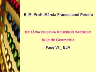 E. M. Prof a . Márcia Francesconi Pereira MT TÂNIA CRISTINA MEDEIROS CARDOSO Aula de Geometria Fase VI _ EJA 