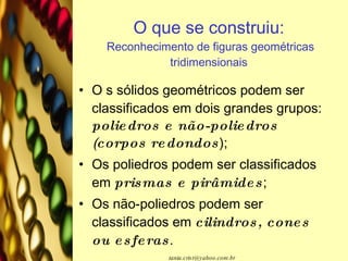 O que se construiu:  Reconhecimento de figuras geométricas tridimensionais O s sólidos geométricos podem ser classificados em dois grandes grupos:  poliedros e não-poliedros (corpos redondos );  Os poliedros podem ser classificados em  prismas e pirâmides ; Os não-poliedros podem ser classificados em  cilindros, cones ou esferas . 