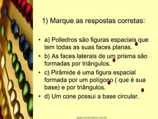 1) Marque as respostas corretas:   a) Poliedros são figuras espaciais que tem todas as suas faces planas.  b) As faces laterais de um prisma são formadas por triângulos.  c) Pirâmide é uma figura espacial formada por um polígono ( que é sua base) e por triângulos.  d) Um cone possui a base circular. 