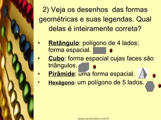 2) Veja os desenhos  das formas geométricas e suas legendas. Qual delas é inteiramente correta? Retângulo : polígono de 4 lados; forma espacial. Cubo : forma espacial cujas faces são triângulos. Pirâmide : uma forma espacial. Hexágono :  um polígono de 5 lados. 