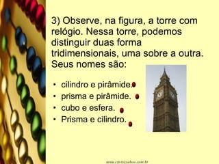 3) Observe, na figura, a torre com relógio. Nessa torre, podemos distinguir duas forma tridimensionais, uma sobre a outra. Seus nomes são: cilindro e pirâmide. prisma e pirâmide. cubo e esfera. Prisma e cilindro. 