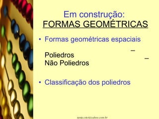 Em construção:   FORMAS GEOMÉTRICAS Formas geométricas espaciais   _ Poliedros  _ Não Poliedros Classificação dos poliedros 