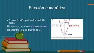 Función cuadrática
• Es una función polinómica definida
como:
En donde a, b y c son números reales
(constantes) y a es distinto de 0.
 