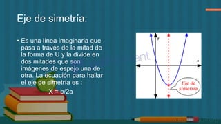 Eje de simetría:
• Es una línea imaginaria que
pasa a través de la mitad de
la forma de U y la divide en
dos mitades que son
imágenes de espejo una de
otra. La ecuación para hallar
el eje de simetría es :
X = b/2a
 