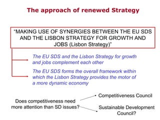 “ MAKING USE OF SYNERGIES BETWEEN THE EU SDS AND THE LISBON STRATEGY FOR GROWTH AND JOBS (Lisbon Strategy) ” The EU SDS and the Lisbon Strategy for growth and jobs complement each other The EU SDS forms the overall framework within which the Lisbon Strategy provides the motor of a more dynamic economy Does competitiveness need more attention than SD issues? Competitiveness Council Sustainable Development Council? The  approach  of renewed Strategy 
