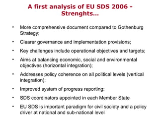 A first  analysis  of EU SDS 2006 - Strenghts… More comprehensive document compared to Gothenburg Strategy;  Clearer governance and implementation provisions; Key challenges include operational objectives and targets; Aims at balancing economic, social and environmental objectives (horizontal integration); Addresses policy coherence on all political levels (vertical integration); Improved system of progress reporting; SDS coordinators appointed in each Member State EU SDS is important paradigm for civil society and a policy driver at national and sub-national level 