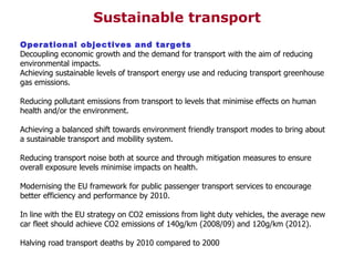 Operational objectives and targets Decoupling economic growth and the demand for transport with the aim of reducing environmental impacts. Achieving sustainable levels of transport energy use and reducing transport greenhouse gas emissions. Reducing pollutant emissions from transport to levels that minimise effects on human health and/or the environment. Achieving a balanced shift towards environment friendly transport modes to bring about a sustainable transport and mobility system. Reducing transport noise both at source and through mitigation measures to ensure overall exposure levels minimise impacts on health. Modernising the EU framework for public passenger transport services to encourage better efficiency and performance by 2010. In line with the EU strategy on CO2 emissions from light duty vehicles, the average new car fleet should achieve CO2 emissions of 140g/km (2008/09) and 120g/km (2012). Halving road transport deaths by 2010 compared to 2000 Sustainable transport 