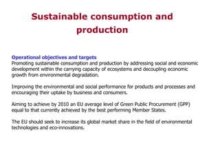 Operational objectives and targets Promoting sustainable consumption and production by addressing social and economic development within the carrying capacity of ecosystems and decoupling economic growth from environmental degradation. Improving the environmental and social performance for products and processes and encouraging their uptake by business and consumers. Aiming to achieve by 2010 an EU average level of Green Public Procurement (GPP) equal to that currently achieved by the best performing Member States. The EU should seek to increase its global market share in the field of environmental technologies and eco-innovations. Sustainable consumption and   production 