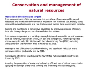 Operational objectives and targets Improving resource efficiency to reduce the overall use of non renewable natural resources and the related environmental impacts of raw materials use, thereby using renewable natural resources at a rate that does not exceed their regeneration capacity. Gaining and maintaining a competitive advantage by improving resource efficiency, inter alia through the promotion of eco-efficient innovations. Improving management and avoiding overexploitation of renewable natural resources such as fisheries, biodiversity, water, air, soil and atmosphere, restoring degraded marine ecosystems by 2015 in line with the Johannesburg Plan (2002) including achievement of the Maximum Yield in Fisheries by 2015. Halting the loss of biodiversity and contributing to a significant reduction in the worldwide rate of biodiversity loss by 2010. Contributing effectively to achieving the four United Nations global objectives on forests by 2015. Avoiding the generation of waste and enhancing efficient use of natural resources by applying the concept of life-cycle thinking and promoting reuse and recycling. Conservation and management of natural resources 