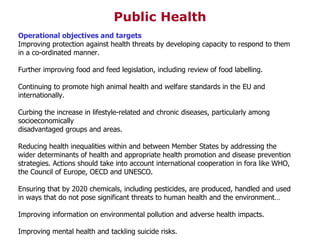 Operational objectives and targets Improving protection against health threats by developing capacity to respond to them in a co-ordinated manner. Further improving food and feed legislation, including review of food labelling. Continuing to promote high animal health and welfare standards in the EU and internationally. Curbing the increase in lifestyle-related and chronic diseases, particularly among socioeconomically disadvantaged groups and areas. Reducing health inequalities within and between Member States by addressing the wider determinants of health and appropriate health promotion and disease prevention strategies. Actions should take into account international cooperation in fora like WHO, the Council of Europe, OECD and UNESCO. Ensuring that by 2020 chemicals, including pesticides, are produced, handled and used in ways that do not pose significant threats to human health and the environment… Improving information on environmental pollution and adverse health impacts. Improving mental health and tackling suicide risks. Public Health 