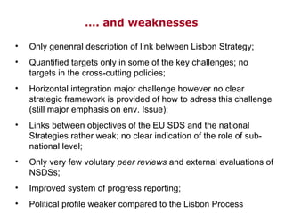 … . and weaknesses Only genenral description of link between Lisbon Strategy; Quantified targets only in some of the key challenges; no targets in the cross-cutting policies; Horizontal integration major challenge however no clear strategic framework is provided of how to adress this challenge (still major emphasis on env. Issue); Links between objectives of the EU SDS and the national Strategies rather weak; no clear indication of the role of sub-national level; Only very few volutary  peer reviews  and external evaluations of NSDSs; Improved system of progress reporting; Political profile weaker compared to the Lisbon Process 