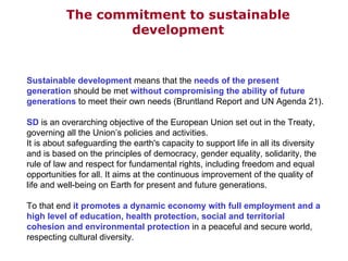 The commitment to sustainable development Sustainable development  means that the  needs of the present generation  should be met  without compromising the ability of future generations  to meet their own needs (Bruntland Report and UN Agenda 21).  SD  is an overarching objective of the European Union set out in the Treaty, governing all the Union’s policies and activities.  It is about safeguarding the earth's capacity to support life in all its diversity and is based on the principles of democracy, gender equality, solidarity, the rule of law and respect for fundamental rights, including freedom and equal opportunities for all. It aims at the continuous improvement of the quality of life and well-being on Earth for present and future generations.  To that end  it promotes a dynamic economy with full employment and a high level of education, health protection, social and territorial cohesion and environmental protection  in a peaceful and secure world, respecting cultural diversity. 