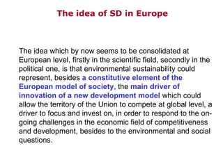 The idea of SD in Europe The idea which by now seems to be consolidated at European level, firstly in the scientific field, secondly in the political one, is that environmental sustainability could represent, besides  a constitutive element of the European model of society , the  main driver of innovation of a new development model  which could allow the territory of the Union to compete at global level, a driver to focus and invest on, in order to respond to the on-going challenges in the economic field of competitiveness and development, besides to the environmental and social questions. 