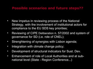 New impetus in reviewing process of the National Strategy, with the involvement of institutional actors for compliance to the EU SDS key priorities; Reviewing of CIPE  Deliberation  n. 57/2002 and system of governance for SD (i.e. role of CNEL); Strenghtening of synergies with Lisbon agenda; Integration with climate change policy; Development of structural indicators for Sust. Dev. Enhancement of role of Local Authorities and at sub-national level (State - Region Conference...)‏ Possible scenarios and future steps?? 