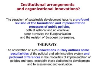 Institutional arrangements  and organizational innovations? The paradigm of sustainable development leads to a  profound revision of the formulation and implementation processes of public policies ,  both at national and at local level since it crosses the Europeanization  and the revision of European governance. THE SURVEY: The observation of such  innovations in Italy outlines some peculiarities  of the political and administrative system  and profound differences  in the modalities of implementation of policies and tools, especially those dedicated to development and to assessment and evaluation. 