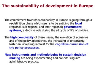 The sustainability of development in Europe The commitment towards sustainability in Europe is going through a re-definition phase which seems to be entitling the  local  (regional, sub-regional and inter-regional)  government systems , a decisive role during the all cycle of life of policies. The  high complexity  of these issues, the evolution of scenarios and of the policy approaches, the increasing of uncertainty, foster an increasing interest for the  cognitive dimension of the policy processes. New instruments and methodologies to sustain decision making  are being experimenting and are diffusing into administrative practice. 