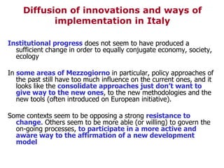 Diffusion of innovations and ways of implementation in Italy Institutional progress  does not seem to have produced a sufficient change in order to equally conjugate economy, society, ecology In  some areas of Mezzogiorno  in particular, policy approaches of the past still have too much influence on the current ones, and it looks like the  consolidate approaches just don’t want to give way to the new ones , to the new methodologies and the new tools (often introduced on European initiative). Some contexts seem to be opposing a strong  resistance   to change . Others seem to be more able (or willing) to govern the on-going processes,  to participate in a more active and aware way to the affirmation of a new development model 
