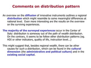 Comments on distribution pattern An overview on the  diffusion  of innovative instruments outlines a regional  distribution  which might resemble to some meaningful differences at national level.  Even more interesting are the results on the overview on the surviving experiences. The majority of the surveyed experiences  occur in the Center of Italy: distribution is someway out of the path of wealth distribution. On the contrary, it seems to be follow other distribution patterns (eg. HDI or other indicators, quality of life, instruction level...)‏ This might suggest that, besides regional wealth, there can be other causes for such a distribution, which can be found in the  cultural dimension  (the  administrative and political culture)  and in the  existing social capital .  