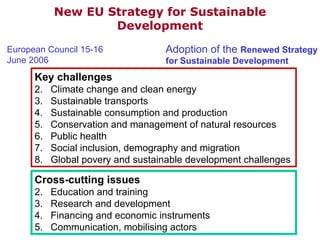 Key challenges Climate change and clean energy Sustainable transports Sustainable consumption and production Conservation and management of natural resources Public health Social inclusion, demography and migration Global povery and sustainable development challenges Cross-cutting issues Education and training Research and development Financing and economic instruments Communication, mobilising actors New EU Strategy for Sustainable Development European Council 15-16 June 2006 Adoption of the  Renewed Strategy for Sustainable Development 