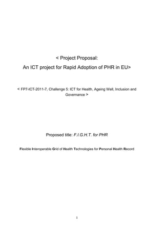 < Project Proposal:
An ICT project for Rapid Adoption of PHR in EU>

< FP7-ICT-2011-7, Challenge 5: ICT for Health, Ageing Well, Inclusion and
Governance >

Proposed title: F.I.G.H.T. for PHR

Flexible Interoperable Grid of Health Technologies for Personal Health Record

1

 