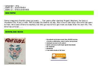 Language : engq
ISBN-10 : 1616559454q
ISBN-13 : 9781616559458q
DISCRIPSI
Some imaginary friends never go away . . .Ten years after starting Project Mayhem, he lives a
mundane life. A kid, a wife. Pills to keep his destiny at bay. But it won’t last long—the wife has seen
to that. He’s back where he started, but this go-round he’s got more at stake than his own life. The
time has arrived . . .
DOWNLOAD BOOK
Download and stream more than 10,000 movies,
e-books, audiobooks, music tracks, and pictures
1.
Adsimple access to all content2.
Quick and secure with high-speed downloads3.
No datalimit4.
Bestseller5.
Free online books of all time6.
 