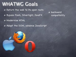 WHATWG Goals
 Return the web to its open roots
                                     backward
 Bypass Flash, Silverlight, JavaFX   compatibility

 Modernize HTML

 Adapt the DOM, advance JavaScript
 