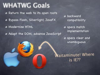 WHATWG Goals
 Return the web to its open roots
                                      backward
 Bypass Flash, Silverlight, JavaFX    compatibility

 Modernize HTML                       specs match
                                      implementation
 Adapt the DOM, advance JavaScript
                                      specs clear and
                                      unambiguous



                                 Wa itaminute! Where
                                        is IE??
 