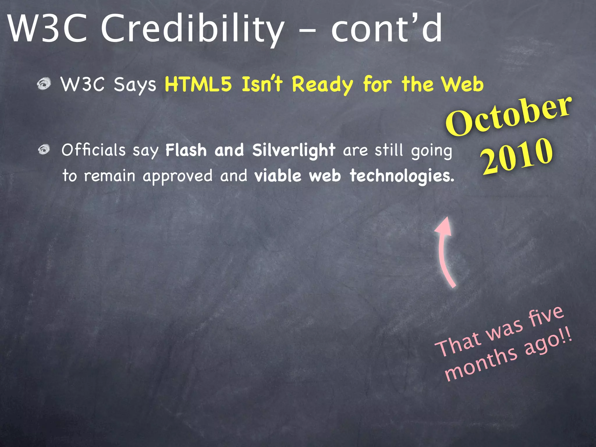 W3C Credibility - cont’d
  W3C Says HTML5 Isn’t Ready for the Web

                                                   O cto ber
  Ofﬁcials say Flash and Silverlight are still going
  to remain approved and viable web technologies.    2 010



                                                     ﬁve
                                              at was go!!
                                            Th ths a
                                             m on
 