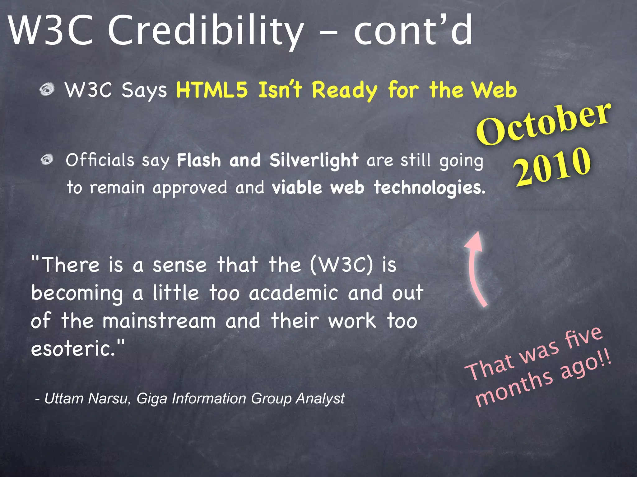 W3C Credibility - cont’d
     W3C Says HTML5 Isn’t Ready for the Web

                                                      O cto ber
     Ofﬁcials say Flash and Silverlight are still going
     to remain approved and viable web technologies.    2 010

 "There is a sense that the (W3C) is
 becoming a little too academic and out
 of the mainstream and their work too
 esoteric."                                               ﬁve
                                                   at was go!!
                                                 Th ths a
 - Uttam Narsu, Giga Information Group Analyst    m on
 