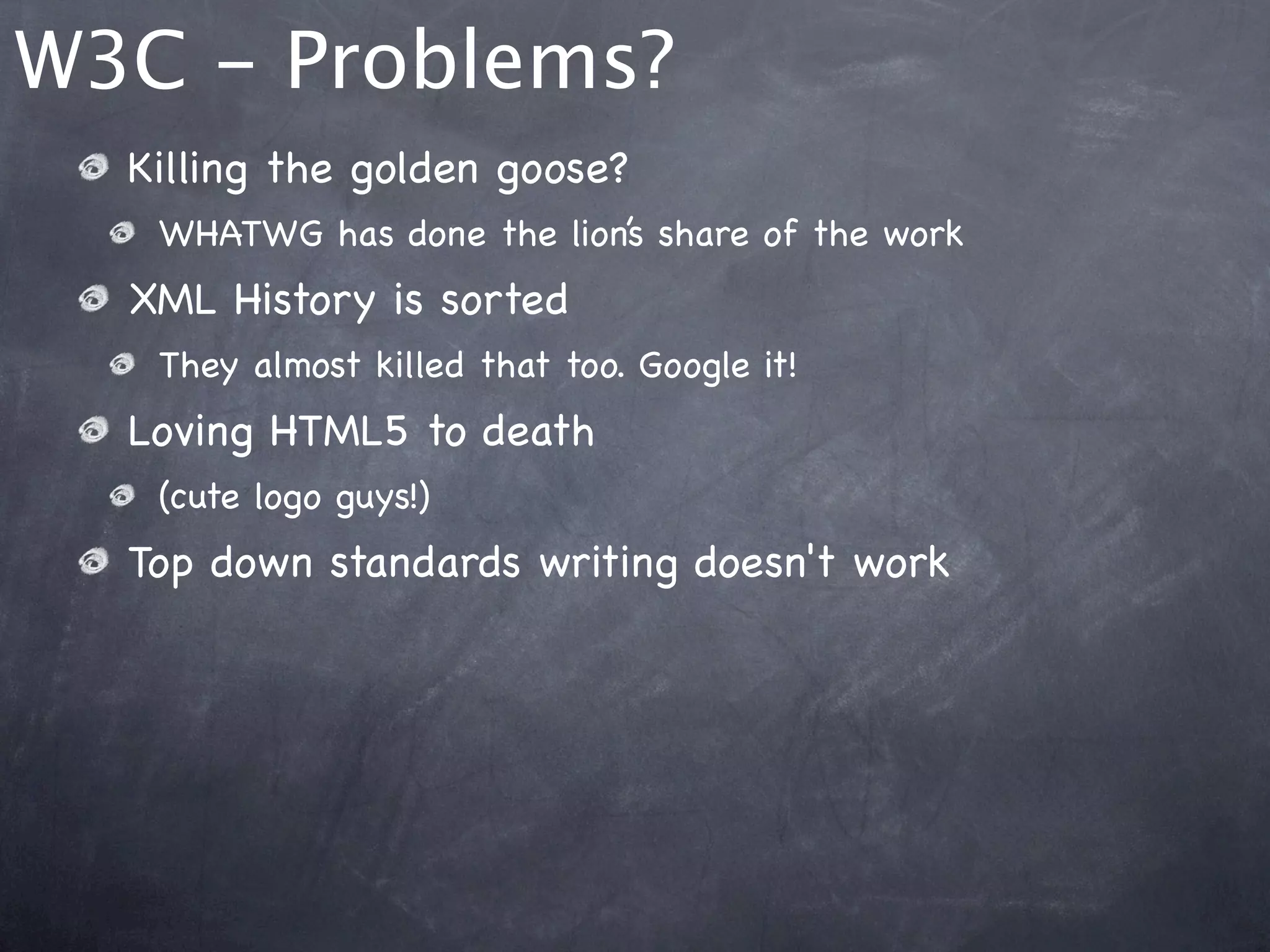 W3C - Problems?
  Killing the golden goose?
   WHATWG has done the lion’s share of the work
  XML History is sorted
   They almost killed that too. Google it!
  Loving HTML5 to death
   (cute logo guys!)
  Top down standards writing doesn't work
 