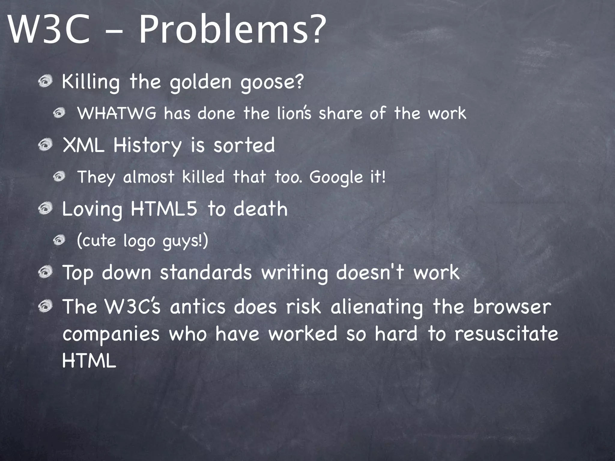 W3C - Problems?
  Killing the golden goose?
   WHATWG has done the lion’s share of the work
  XML History is sorted
   They almost killed that too. Google it!
  Loving HTML5 to death
   (cute logo guys!)
  Top down standards writing doesn't work
  The W3C’s antics does risk alienating the browser
  companies who have worked so hard to resuscitate
  HTML
 