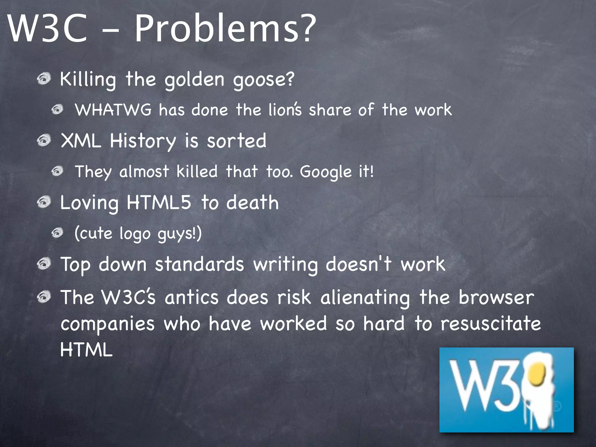 W3C - Problems?
  Killing the golden goose?
   WHATWG has done the lion’s share of the work
  XML History is sorted
   They almost killed that too. Google it!
  Loving HTML5 to death
   (cute logo guys!)
  Top down standards writing doesn't work
  The W3C’s antics does risk alienating the browser
  companies who have worked so hard to resuscitate
  HTML
 