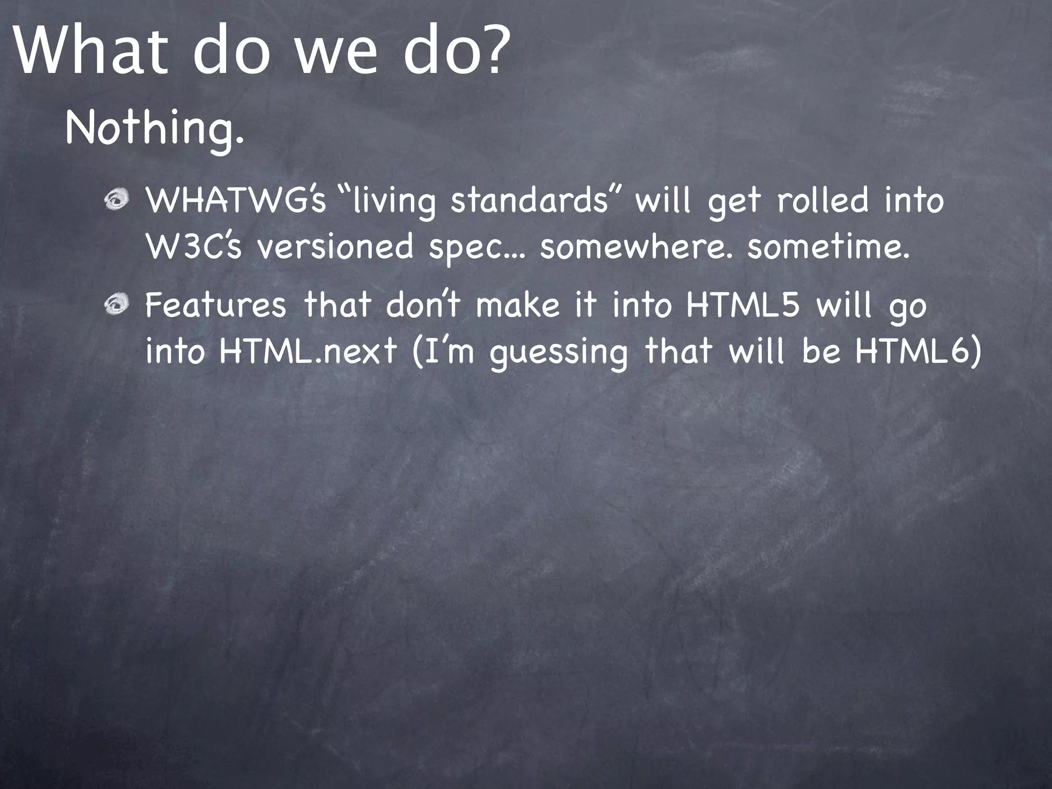 What do we do?
 Nothing.
    WHATWG’s “living standards” will get rolled into
    W3C’s versioned spec... somewhere. sometime.
    Features that don’t make it into HTML5 will go
    into HTML.next (I’m guessing that will be HTML6)
 