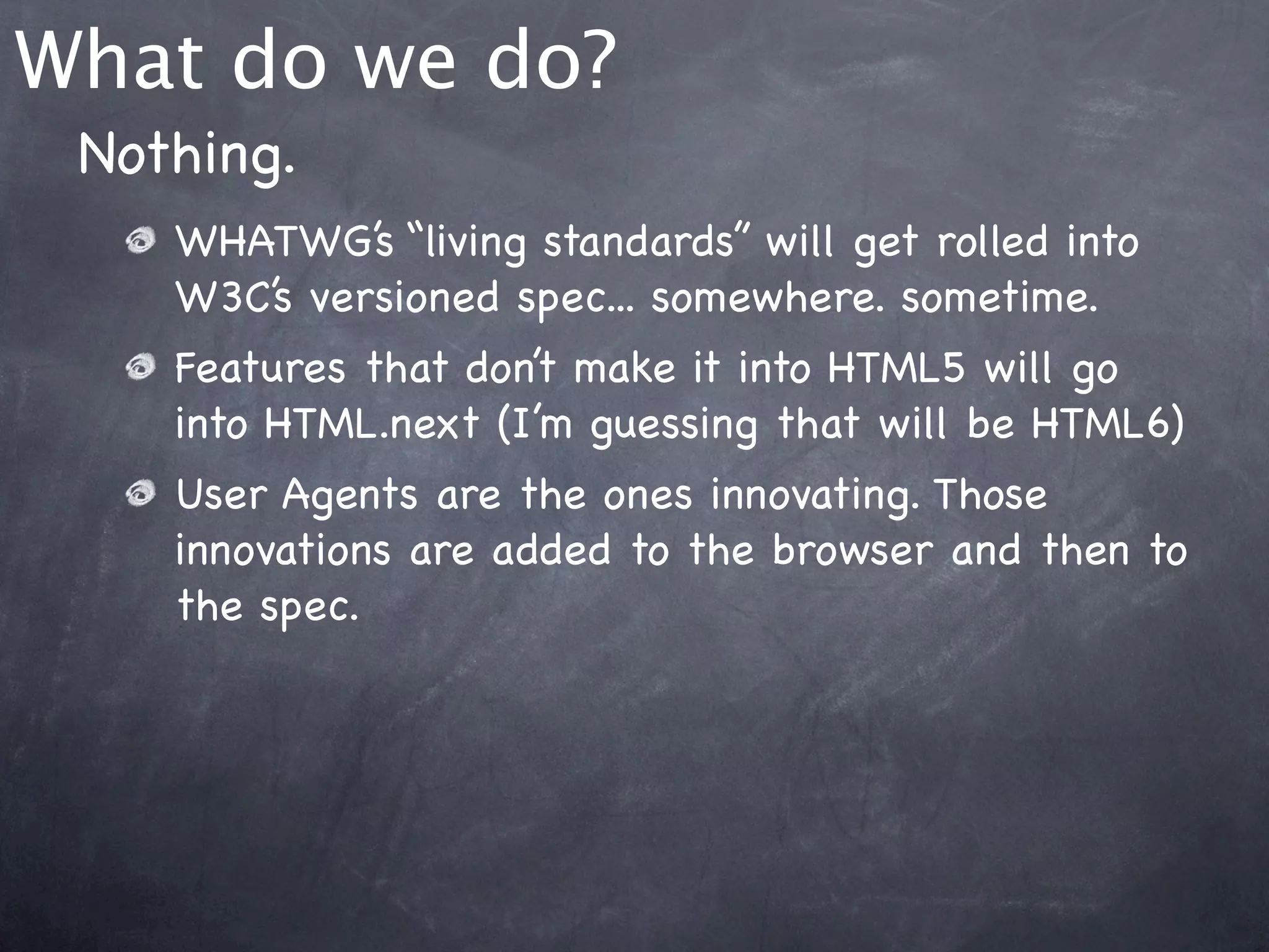 What do we do?
 Nothing.
    WHATWG’s “living standards” will get rolled into
    W3C’s versioned spec... somewhere. sometime.
    Features that don’t make it into HTML5 will go
    into HTML.next (I’m guessing that will be HTML6)
    User Agents are the ones innovating. Those
    innovations are added to the browser and then to
    the spec.
 