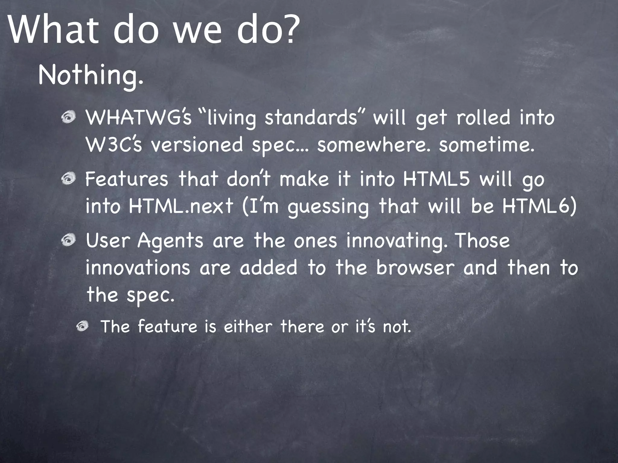 What do we do?
 Nothing.
    WHATWG’s “living standards” will get rolled into
    W3C’s versioned spec... somewhere. sometime.
    Features that don’t make it into HTML5 will go
    into HTML.next (I’m guessing that will be HTML6)
    User Agents are the ones innovating. Those
    innovations are added to the browser and then to
    the spec.
     The feature is either there or it’s not.
 