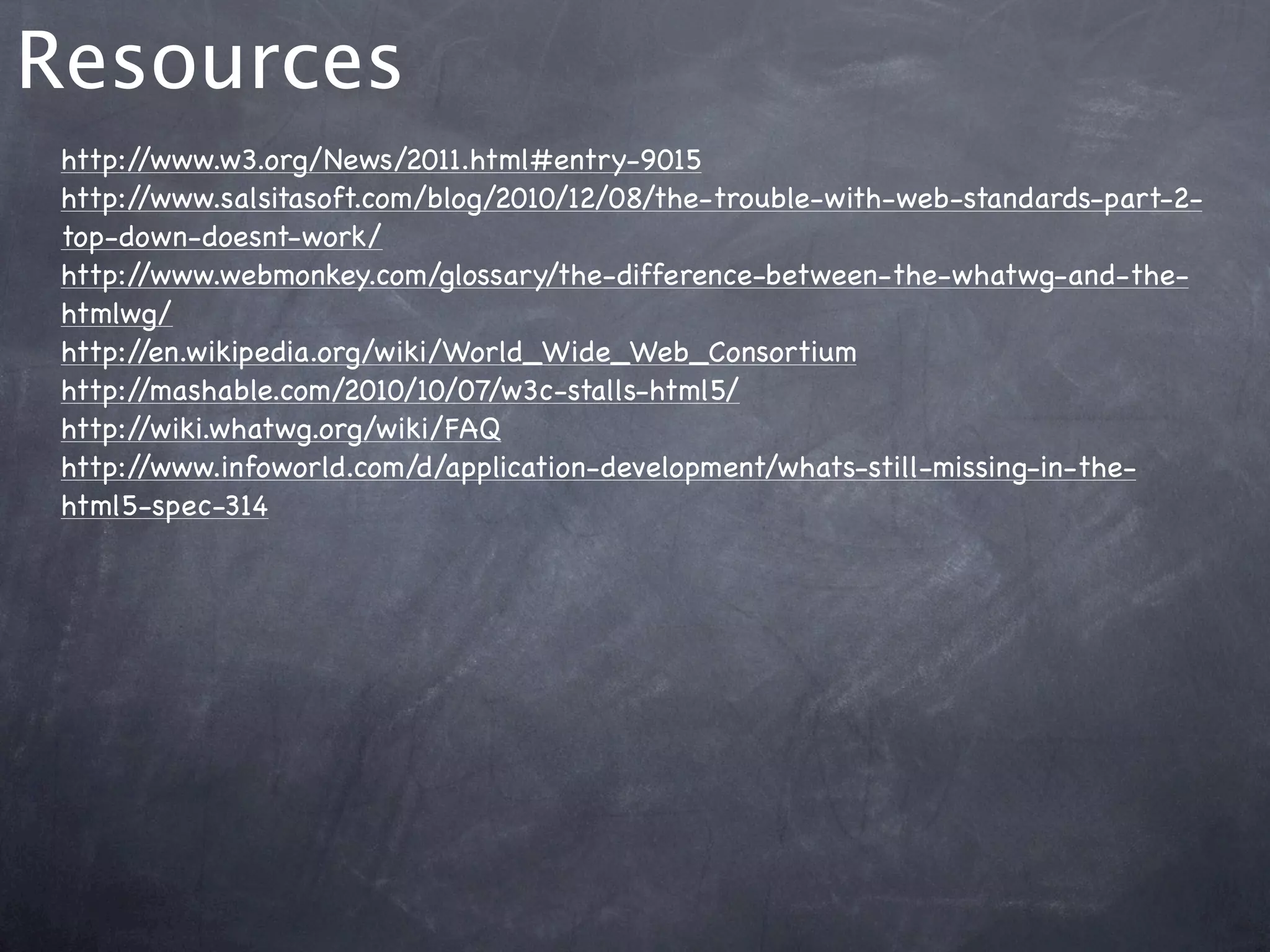 Resources
 http://www.w3.org/News/2011.html#entry-9015
 http://www.salsitasoft.com/blog/2010/12/08/the-trouble-with-web-standards-part-2-
 top-down-doesnt-work/
 http://www.webmonkey.com/glossary/the-difference-between-the-whatwg-and-the-
 htmlwg/
 http://en.wikipedia.org/wiki/World_Wide_Web_Consortium
 http://mashable.com/2010/10/07/w3c-stalls-html5/
 http://wiki.whatwg.org/wiki/FAQ
 http://www.infoworld.com/d/application-development/whats-still-missing-in-the-
 html5-spec-314
 