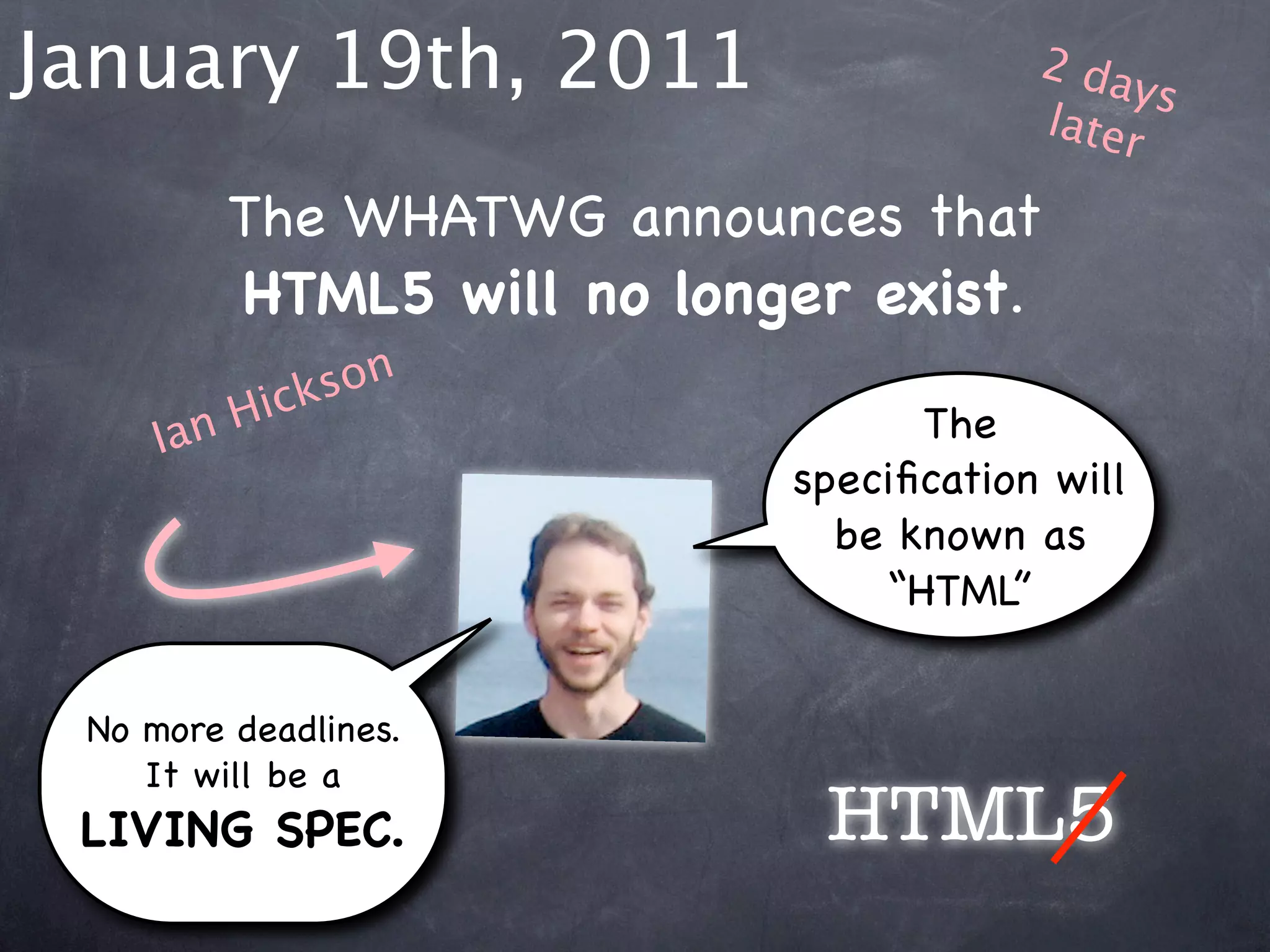 January 19th, 2011                     2 da
                                            ys
                                       later

         The WHATWG announces that
         HTML5 will no longer exist.
           ick son
     Ia nH                       The
                           speciﬁcation will
                             be known as
                               “HTML”


 No more deadlines.
    It will be a
 LIVING SPEC.               HTML5
 