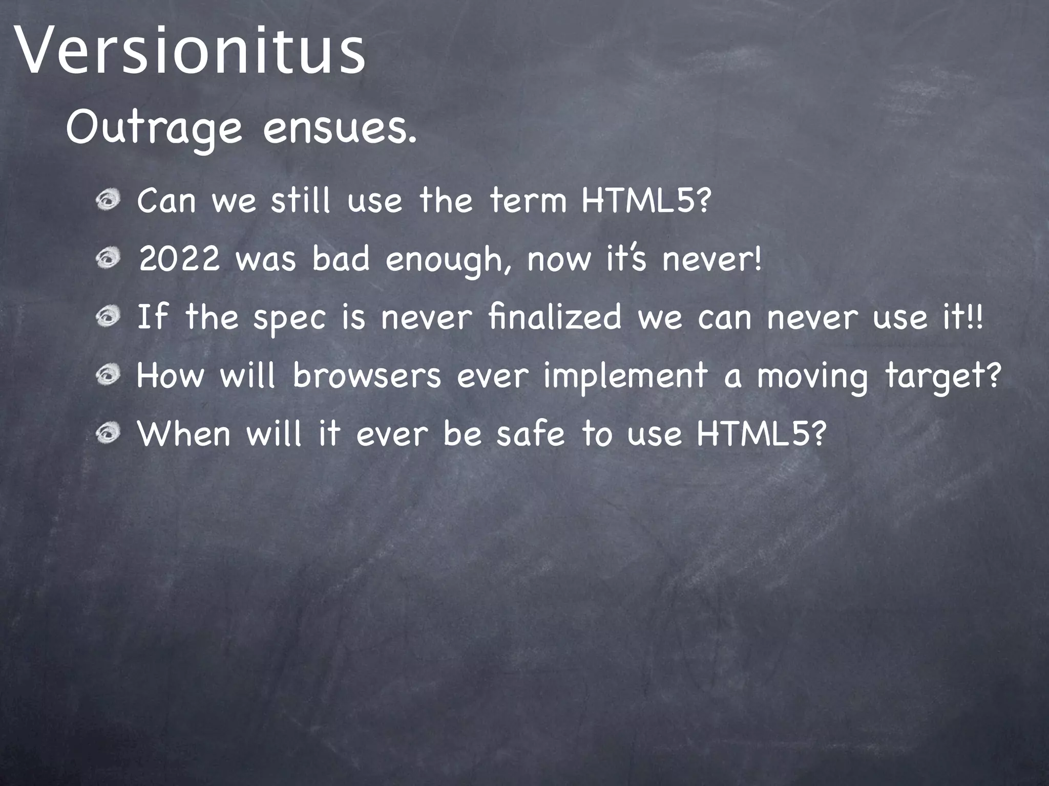Versionitus
 Outrage ensues.
    Can we still use the term HTML5?
    2022 was bad enough, now it’s never!
    If the spec is never ﬁnalized we can never use it!!
    How will browsers ever implement a moving target?
    When will it ever be safe to use HTML5?
 
