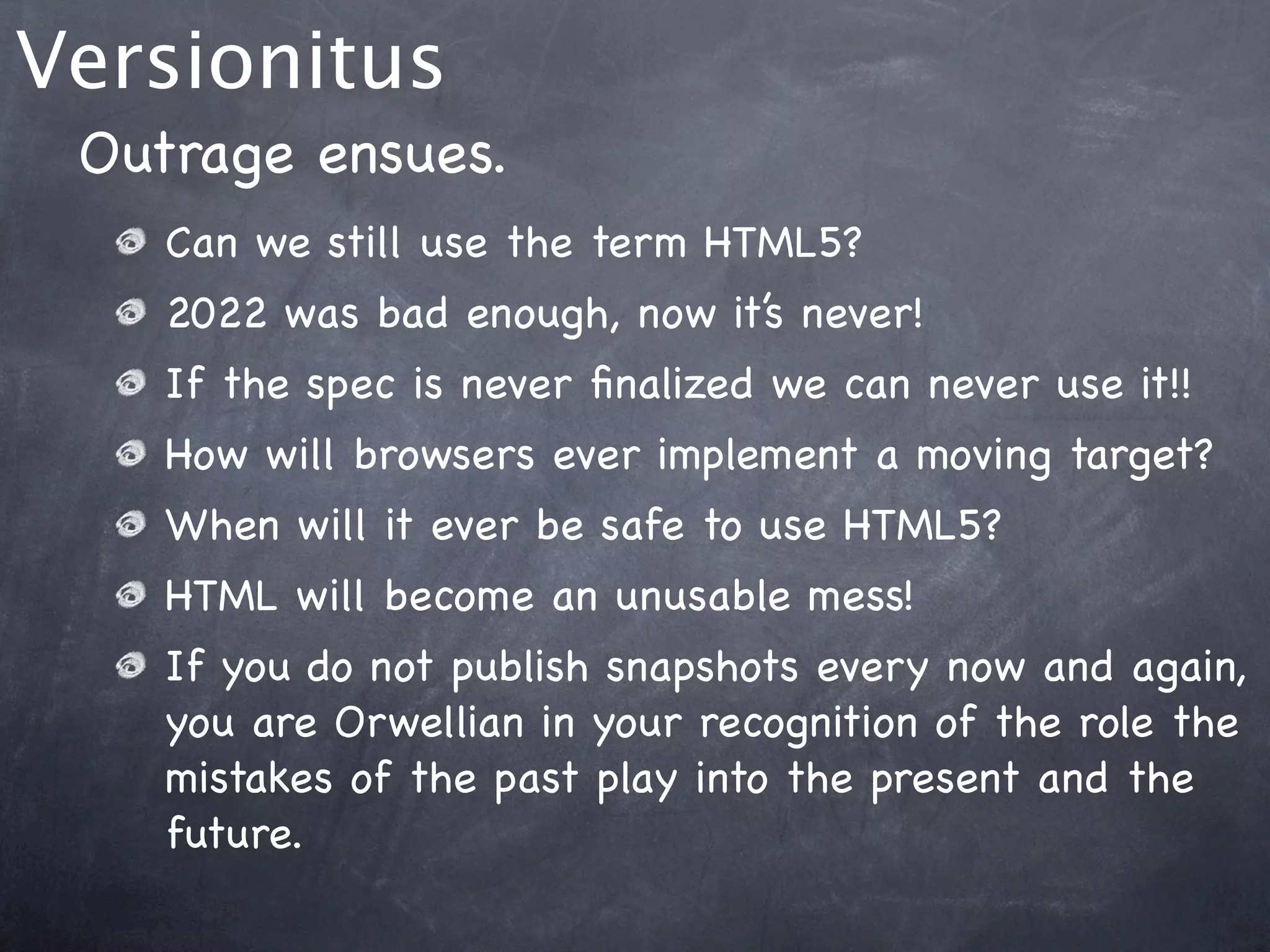 Versionitus
 Outrage ensues.
    Can we still use the term HTML5?
    2022 was bad enough, now it’s never!
    If the spec is never ﬁnalized we can never use it!!
    How will browsers ever implement a moving target?
    When will it ever be safe to use HTML5?
    HTML will become an unusable mess!
    If you do not publish snapshots every now and again,
    you are Orwellian in your recognition of the role the
    mistakes of the past play into the present and the
    future.
 