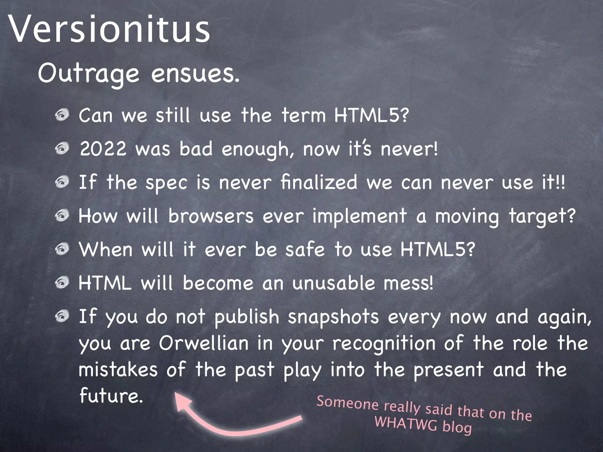 Versionitus
 Outrage ensues.
    Can we still use the term HTML5?
    2022 was bad enough, now it’s never!
    If the spec is never ﬁnalized we can never use it!!
    How will browsers ever implement a moving target?
    When will it ever be safe to use HTML5?
    HTML will become an unusable mess!
    If you do not publish snapshots every now and again,
    you are Orwellian in your recognition of the role the
    mistakes of the past play into the present and the
    future.                  Someone really
                                       said that on th
                                  WHATWG blog          e
 