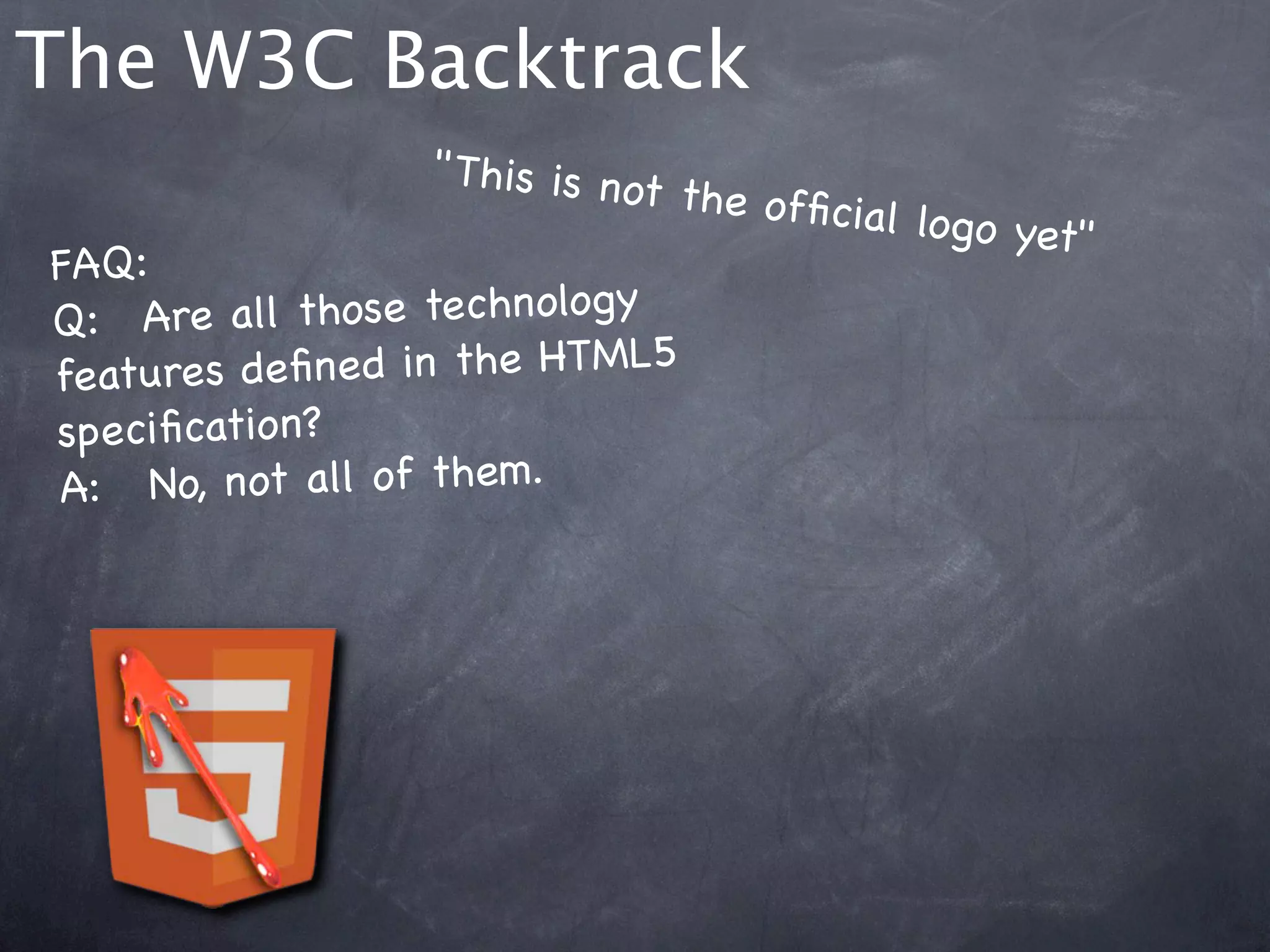 The W3C Backtrack
                    " This is no
                                t the ofﬁc
                                           ial logo ye
                                                      t"
FAQ:
Q:! Are a ll those technology
features de ﬁne d in the HTML5
speciﬁcation?
A:  !No, not all of them.
 