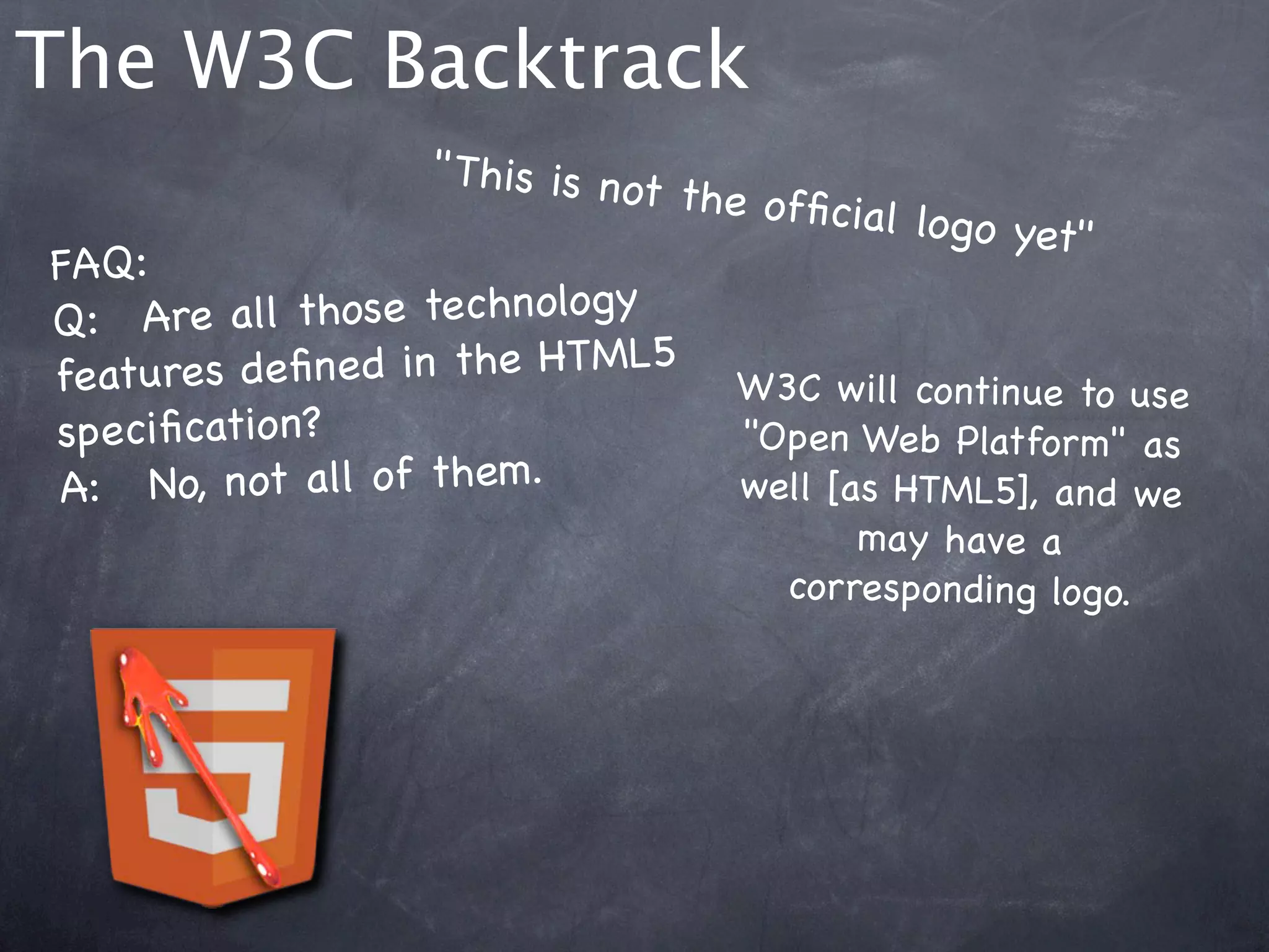 The W3C Backtrack
                    " This is no
                                t the ofﬁc
                                            ial logo ye
                                                        t"
FAQ:
Q:! Are a ll those technology
features de ﬁne d in the HTML5 W3C w ill cont
                                                    inue to use
speciﬁcation?                        "Open Web Platform" as
A:  !No, not all of them.            well [as HTML5], an d we
                                            may have a
                                        corresponding logo.
 