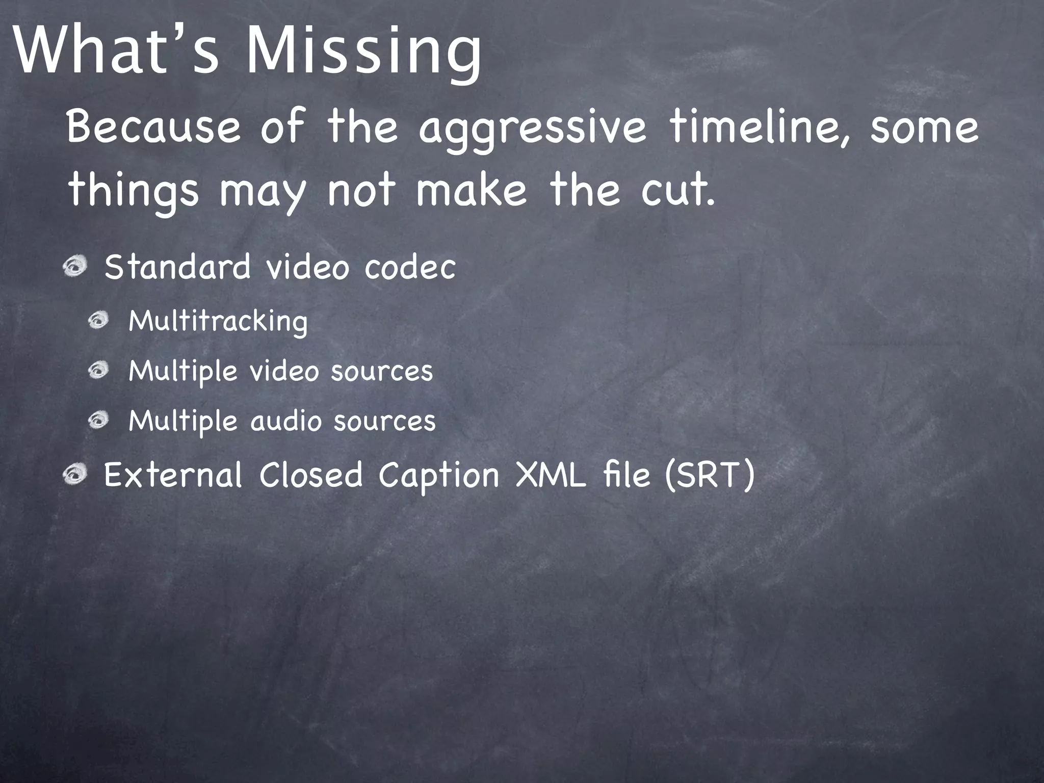 What’s Missing
 Because of the aggressive timeline, some
 things may not make the cut.
  Standard video codec
   Multitracking
   Multiple video sources
   Multiple audio sources
  External Closed Caption XML ﬁle (SRT)
 