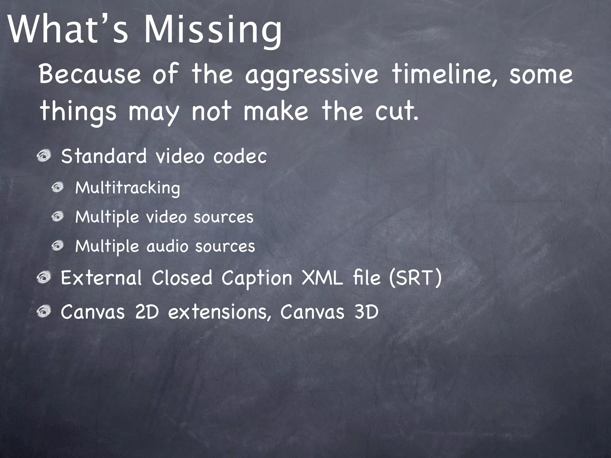 What’s Missing
 Because of the aggressive timeline, some
 things may not make the cut.
  Standard video codec
   Multitracking
   Multiple video sources
   Multiple audio sources
  External Closed Caption XML ﬁle (SRT)
  Canvas 2D extensions, Canvas 3D
 