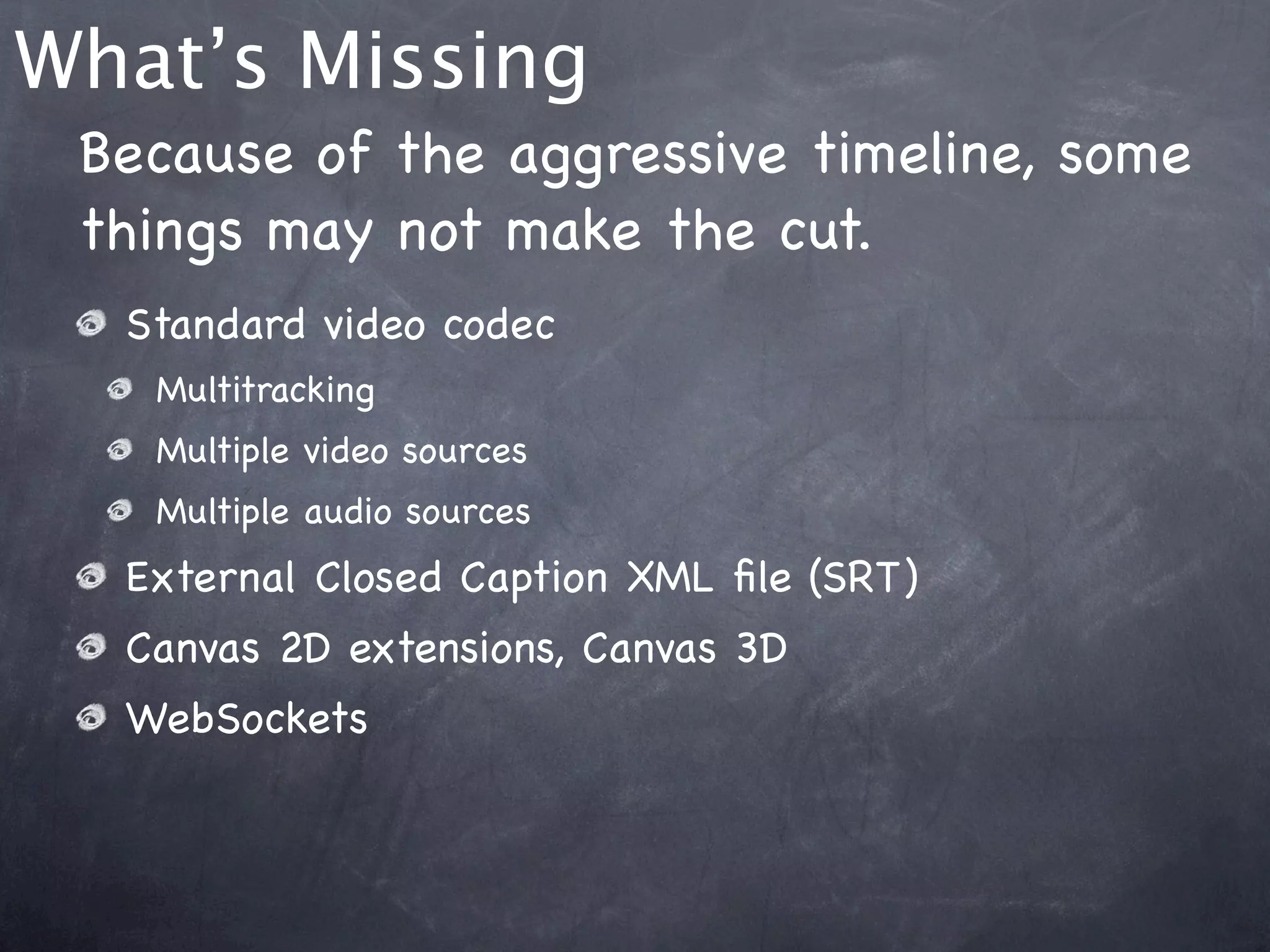 What’s Missing
 Because of the aggressive timeline, some
 things may not make the cut.
  Standard video codec
   Multitracking
   Multiple video sources
   Multiple audio sources
  External Closed Caption XML ﬁle (SRT)
  Canvas 2D extensions, Canvas 3D
  WebSockets
 