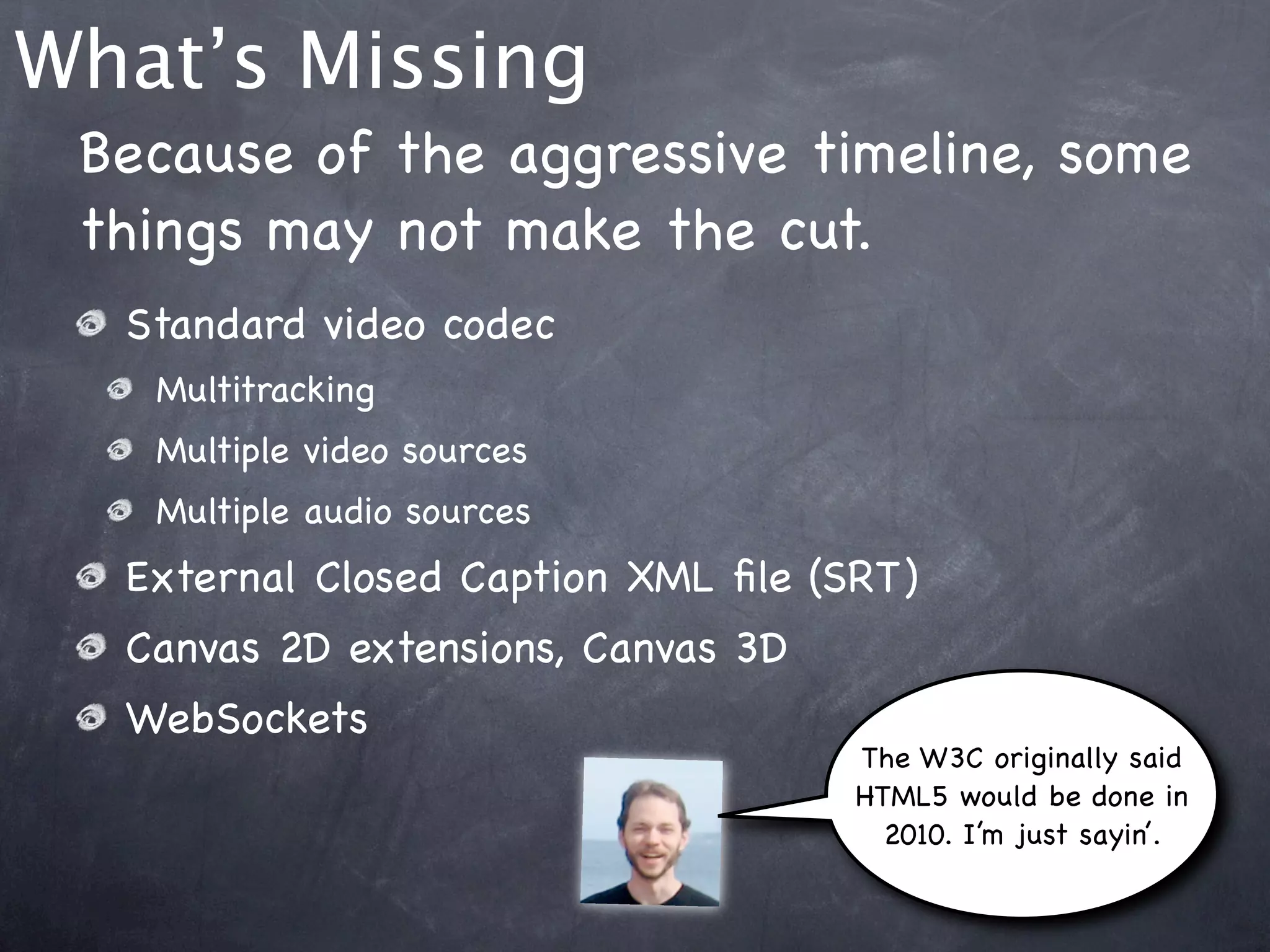 What’s Missing
 Because of the aggressive timeline, some
 things may not make the cut.
  Standard video codec
   Multitracking
   Multiple video sources
   Multiple audio sources
  External Closed Caption XML ﬁle (SRT)
  Canvas 2D extensions, Canvas 3D
  WebSockets
                                    The W3C originally said
                                    HTML5 would be done in
                                      2010. I’m just sayin’.
 