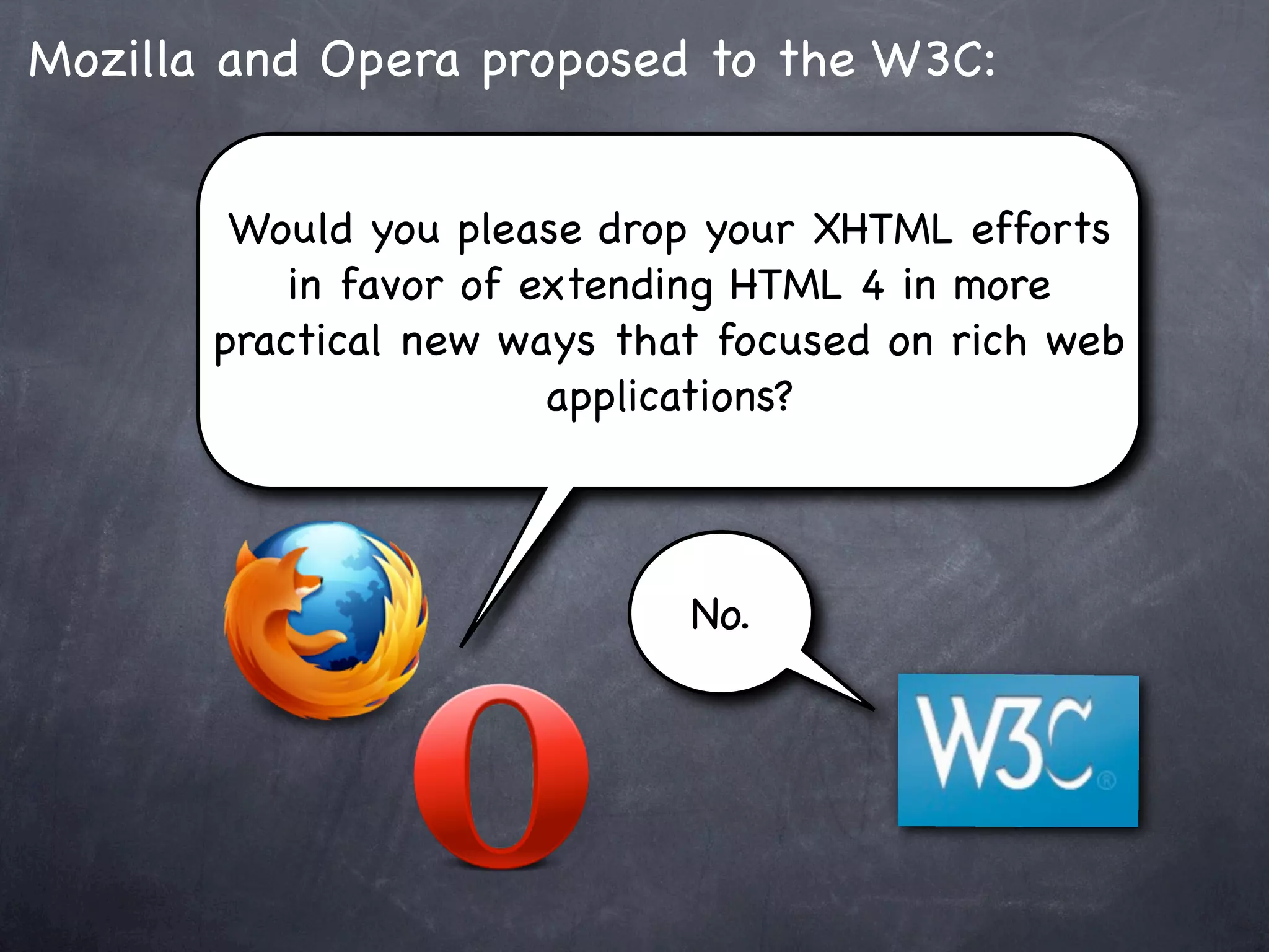 Mozilla and Opera proposed to the W3C:


        Would you please drop your XHTML efforts
           in favor of extending HTML 4 in more
       practical new ways that focused on rich web
                        applications?



                             No.
 