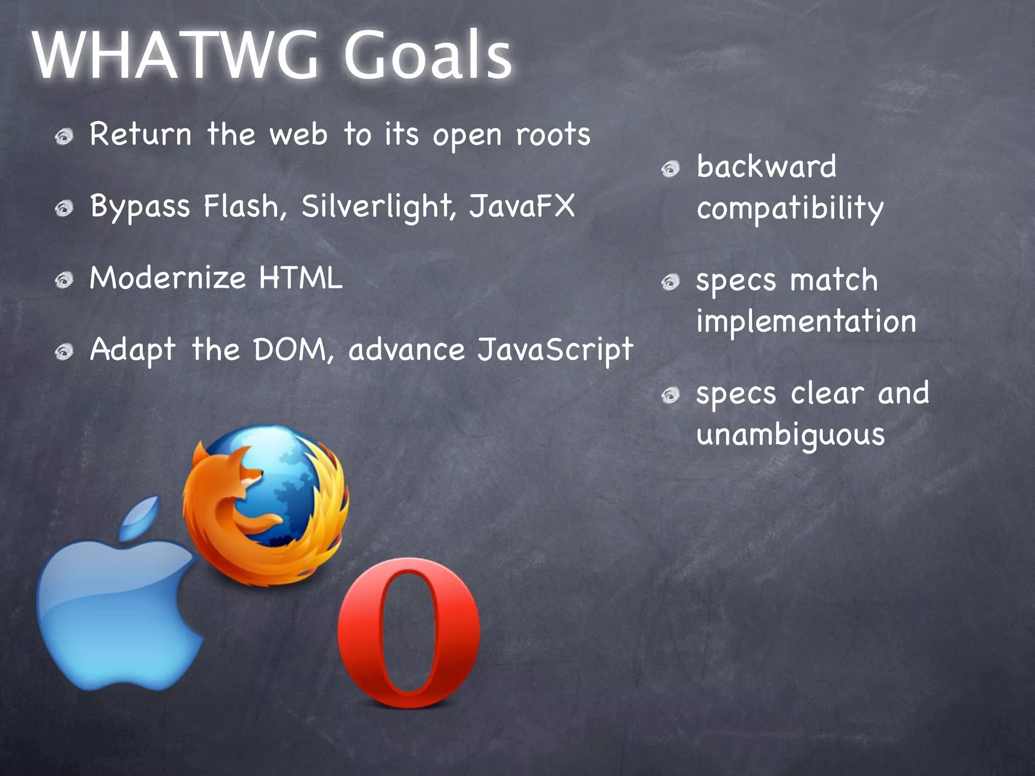 WHATWG Goals
 Return the web to its open roots
                                     backward
 Bypass Flash, Silverlight, JavaFX   compatibility

 Modernize HTML                      specs match
                                     implementation
 Adapt the DOM, advance JavaScript
                                     specs clear and
                                     unambiguous
 